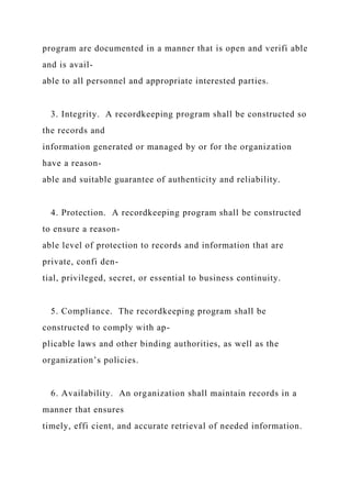 program are documented in a manner that is open and verifi able
and is avail-
able to all personnel and appropriate interested parties.
3. Integrity. A recordkeeping program shall be constructed so
the records and
information generated or managed by or for the organization
have a reason-
able and suitable guarantee of authenticity and reliability.
4. Protection. A recordkeeping program shall be constructed
to ensure a reason-
able level of protection to records and information that are
private, confi den-
tial, privileged, secret, or essential to business continuity.
5. Compliance. The recordkeeping program shall be
constructed to comply with ap-
plicable laws and other binding authorities, as well as the
organization’s policies.
6. Availability. An organization shall maintain records in a
manner that ensures
timely, effi cient, and accurate retrieval of needed information.
 