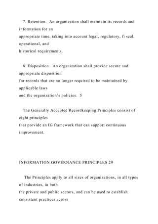 7. Retention. An organization shall maintain its records and
information for an
appropriate time, taking into account legal, regulatory, fi scal,
operational, and
historical requirements.
8. Disposition. An organization shall provide secure and
appropriate disposition
for records that are no longer required to be maintained by
applicable laws
and the organization’s policies. 5
The Generally Accepted Recordkeeping Principles consist of
eight principles
that provide an IG framework that can support continuous
improvement.
INFORMATION GOVERNANCE PRINCIPLES 29
The Principles apply to all sizes of organizations, in all types
of industries, in both
the private and public sectors, and can be used to establish
consistent practices across
 