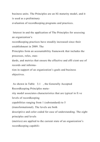 business units. The Principles are an IG maturity model, and it
is used as a preliminary
evaluation of recordkeeping programs and practices.
Interest in and the application of The Principles for assessing
an organization’s
recordkeeping practices have steadily increased since their
establishment in 2009. The
Principles form an accountability framework that includes the
processes, roles, stan-
dards, and metrics that ensure the effective and effi cient use of
records and informa-
tion in support of an organization’s goals and business
objectives.
As shown in Table 3.1 , the Generally Accepted
Recordkeeping Principles matu-
rity model associates characteristics that are typical in fi ve
levels of recordkeeping
capabilities ranging from 1 (substandard) to 5
(transformational). The levels are both
descriptive and color coded for ease of understanding. The eight
principles and levels
(metrics) are applied to the current state of an organization’s
recordkeeping capabili-
 