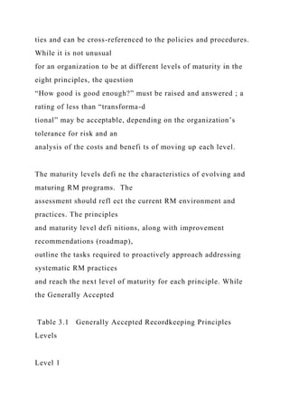 ties and can be cross-referenced to the policies and procedures.
While it is not unusual
for an organization to be at different levels of maturity in the
eight principles, the question
“How good is good enough?” must be raised and answered ; a
rating of less than “transforma-d
tional” may be acceptable, depending on the organization’s
tolerance for risk and an
analysis of the costs and benefi ts of moving up each level.
The maturity levels defi ne the characteristics of evolving and
maturing RM programs. The
assessment should refl ect the current RM environment and
practices. The principles
and maturity level defi nitions, along with improvement
recommendations (roadmap),
outline the tasks required to proactively approach addressing
systematic RM practices
and reach the next level of maturity for each principle. While
the Generally Accepted
Table 3.1 Generally Accepted Recordkeeping Principles
Levels
Level 1
 