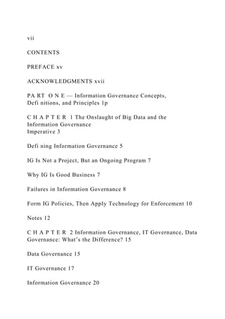 vii
CONTENTS
PREFACE xv
ACKNOWLEDGMENTS xvii
PA RT O N E — Information Governance Concepts,
Defi nitions, and Principles 1p
C H A P T E R 1 The Onslaught of Big Data and the
Information Governance
Imperative 3
Defi ning Information Governance 5
IG Is Not a Project, But an Ongoing Program 7
Why IG Is Good Business 7
Failures in Information Governance 8
Form IG Policies, Then Apply Technology for Enforcement 10
Notes 12
C H A P T E R 2 Information Governance, IT Governance, Data
Governance: What’s the Difference? 15
Data Governance 15
IT Governance 17
Information Governance 20
 