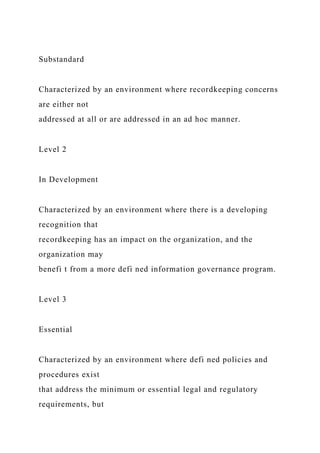 Substandard
Characterized by an environment where recordkeeping concerns
are either not
addressed at all or are addressed in an ad hoc manner.
Level 2
In Development
Characterized by an environment where there is a developing
recognition that
recordkeeping has an impact on the organization, and the
organization may
benefi t from a more defi ned information governance program.
Level 3
Essential
Characterized by an environment where defi ned policies and
procedures exist
that address the minimum or essential legal and regulatory
requirements, but
 