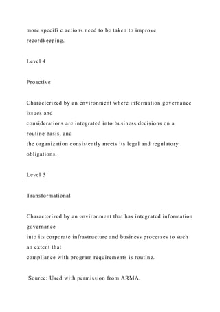 more specifi c actions need to be taken to improve
recordkeeping.
Level 4
Proactive
Characterized by an environment where information governance
issues and
considerations are integrated into business decisions on a
routine basis, and
the organization consistently meets its legal and regulatory
obligations.
Level 5
Transformational
Characterized by an environment that has integrated information
governance
into its corporate infrastructure and business processes to such
an extent that
compliance with program requirements is routine.
Source: Used with permission from ARMA.
 