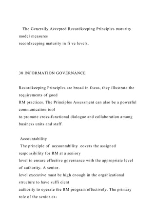 The Generally Accepted Recordkeeping Principles maturity
model measures
recordkeeping maturity in fi ve levels.
30 INFORMATION GOVERNANCE
Recordkeeping Principles are broad in focus, they illustrate the
requirements of good
RM practices. The Principles Assessment can also be a powerful
communication tool
to promote cross-functional dialogue and collaboration among
business units and staff.
Accountability
The principle of accountability covers the assigned
responsibility for RM at a seniory
level to ensure effective governance with the appropriate level
of authority. A senior-
level executive must be high enough in the organizational
structure to have suffi cient
authority to operate the RM program effectively. The primary
role of the senior ex-
 