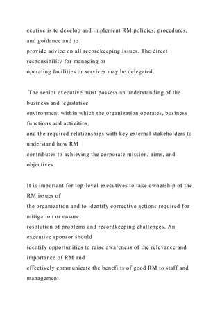 ecutive is to develop and implement RM policies, procedures,
and guidance and to
provide advice on all recordkeeping issues. The direct
responsibility for managing or
operating facilities or services may be delegated.
The senior executive must possess an understanding of the
business and legislative
environment within which the organization operates, business
functions and activities,
and the required relationships with key external stakeholders to
understand how RM
contributes to achieving the corporate mission, aims, and
objectives.
It is important for top-level executives to take ownership of the
RM issues of
the organization and to identify corrective actions required for
mitigation or ensure
resolution of problems and recordkeeping challenges. An
executive sponsor should
identify opportunities to raise awareness of the relevance and
importance of RM and
effectively communicate the benefi ts of good RM to staff and
management.
 