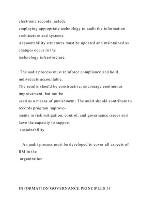 electronic records include
employing appropriate technology to audit the information
architecture and systems.
Accountability structures must be updated and maintained as
changes occur in the
technology infrastructure.
The audit process must reinforce compliance and hold
individuals accountable.
The results should be constructive, encourage continuous
improvement, but not be
used as a means of punishment. The audit should contribute to
records program improve-
ments in risk mitigation, control, and governance issues and
have the capacity to support
sustainability.
An audit process must be developed to cover all aspects of
RM in the
organization.
INFORMATION GOVERNANCE PRINCIPLES 31
 