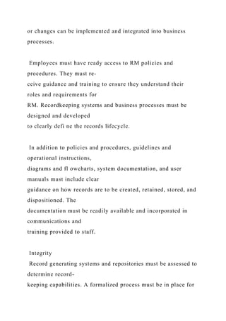 or changes can be implemented and integrated into business
processes.
Employees must have ready access to RM policies and
procedures. They must re-
ceive guidance and training to ensure they understand their
roles and requirements for
RM. Recordkeeping systems and business processes must be
designed and developed
to clearly defi ne the records lifecycle.
In addition to policies and procedures, guidelines and
operational instructions,
diagrams and fl owcharts, system documentation, and user
manuals must include clear
guidance on how records are to be created, retained, stored, and
dispositioned. The
documentation must be readily available and incorporated in
communications and
training provided to staff.
Integrity
Record generating systems and repositories must be assessed to
determine record-
keeping capabilities. A formalized process must be in place for
 