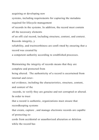acquiring or developing new
systems, including requirements for capturing the metadata
required for lifecycle management
of records in the systems. In addition, the record must contain
all the necessary elements
of an offi cial record, including structure, content, and context.
Records integrity, y
reliability, and trustworthiness are confi rmed by ensuring that a
record was created by
a competent authority according to established processes.
Maintaining the integrity of records means that they are
complete and protected from
being altered. The authenticity of a record is ascertained from
internal and exter-
nal evidence, including the characteristics, structure, content,
and context of the
records, to verify they are genuine and not corrupted or altered.
In order to trust
that a record is authentic, organizations must ensure that
recordkeeping systems
that create, capture , and manage electronic records are capable
of protecting re-
cords from accidental or unauthorized alteration or deletion
while the record has
 