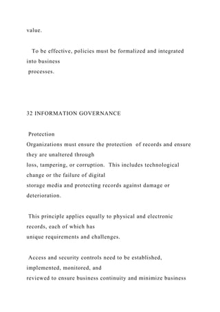 value.
To be effective, policies must be formalized and integrated
into business
processes.
32 INFORMATION GOVERNANCE
Protection
Organizations must ensure the protection of records and ensure
they are unaltered through
loss, tampering, or corruption. This includes technological
change or the failure of digital
storage media and protecting records against damage or
deterioration.
This principle applies equally to physical and electronic
records, each of which has
unique requirements and challenges.
Access and security controls need to be established,
implemented, monitored, and
reviewed to ensure business continuity and minimize business
 