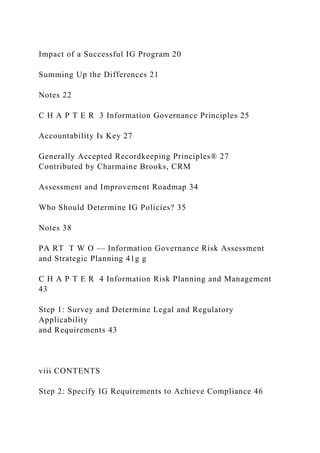 Impact of a Successful IG Program 20
Summing Up the Differences 21
Notes 22
C H A P T E R 3 Information Governance Principles 25
Accountability Is Key 27
Generally Accepted Recordkeeping Principles® 27
Contributed by Charmaine Brooks, CRM
Assessment and Improvement Roadmap 34
Who Should Determine IG Policies? 35
Notes 38
PA RT T W O — Information Governance Risk Assessment
and Strategic Planning 41g g
C H A P T E R 4 Information Risk Planning and Management
43
Step 1: Survey and Determine Legal and Regulatory
Applicability
and Requirements 43
viii CONTENTS
Step 2: Specify IG Requirements to Achieve Compliance 46
 