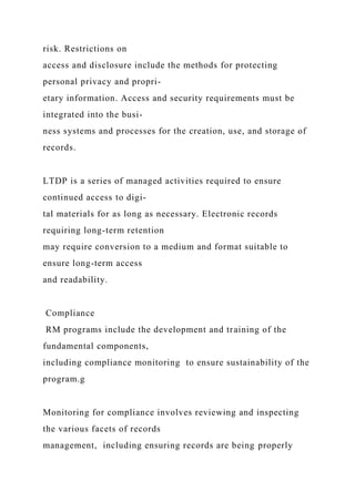 risk. Restrictions on
access and disclosure include the methods for protecting
personal privacy and propri-
etary information. Access and security requirements must be
integrated into the busi-
ness systems and processes for the creation, use, and storage of
records.
LTDP is a series of managed activities required to ensure
continued access to digi-
tal materials for as long as necessary. Electronic records
requiring long-term retention
may require conversion to a medium and format suitable to
ensure long-term access
and readability.
Compliance
RM programs include the development and training of the
fundamental components,
including compliance monitoring to ensure sustainability of the
program.g
Monitoring for compliance involves reviewing and inspecting
the various facets of records
management, including ensuring records are being properly
 