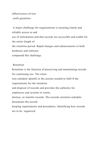 effectiveness of new
confi gurations.
A major challenge for organizations is ensuring timely and
reliable access to and
use of information and that records are accessible and usable for
the entire length of
the retention period. Rapid changes and enhancements to both
hardware and software
compound this challenge.
Retention
Retention is the function of preserving and maintaining records
for continuing use. The reten-
tion schedule identifi es the actions needed to fulfi ll the
requirements for the retention
and disposal of records and provides the authority for
employees and systems to retain,
destroy, or transfer records. The records retention schedule
documents the record-
keeping requirements and procedures, identifying how records
are to be organized
 