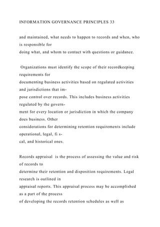 INFORMATION GOVERNANCE PRINCIPLES 33
and maintained, what needs to happen to records and when, who
is responsible for
doing what, and whom to contact with questions or guidance.
Organizations must identify the scope of their recordkeeping
requirements for
documenting business activities based on regulated activities
and jurisdictions that im-
pose control over records. This includes business activities
regulated by the govern-
ment for every location or jurisdiction in which the company
does business. Other
considerations for determining retention requirements include
operational, legal, fi s-
cal, and historical ones.
Records appraisal is the process of assessing the value and risk
of records to
determine their retention and disposition requirements. Legal
research is outlined in
appraisal reports. This appraisal process may be accomplished
as a part of the process
of developing the records retention schedules as well as
 