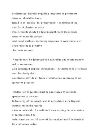 be destroyed. Records requiring long-term or permanent
retention should be trans-
ferred to an archive for preservation. The timing of the
transfer of physical or elec-
tronic records should be determined through the records
retention schedule process.
Additional methods, including migration or conversion, are
often required to preserve
electronic records.
Records must be destroyed in a controlled and secure manner
and in accordance
with authorized disposal instructions. The destruction of records
must be clearly doc-
umented to provide evidence of destruction according to an
agreed-on program.
Destruction of records must be undertaken by methods
appropriate to the con-
fi dentiality of the records and in accordance with disposal
instructions in the records
retention schedule. An audit trail documenting the destruction
of records should be
maintained, and certifi cates of destruction should be obtained
for destruction under-
 
