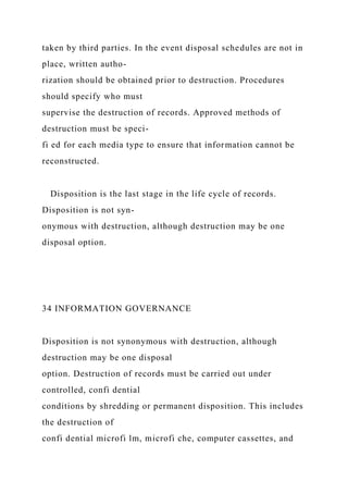 taken by third parties. In the event disposal schedules are not in
place, written autho-
rization should be obtained prior to destruction. Procedures
should specify who must
supervise the destruction of records. Approved methods of
destruction must be speci-
fi ed for each media type to ensure that information cannot be
reconstructed.
Disposition is the last stage in the life cycle of records.
Disposition is not syn-
onymous with destruction, although destruction may be one
disposal option.
34 INFORMATION GOVERNANCE
Disposition is not synonymous with destruction, although
destruction may be one disposal
option. Destruction of records must be carried out under
controlled, confi dential
conditions by shredding or permanent disposition. This includes
the destruction of
confi dential microfi lm, microfi che, computer cassettes, and
 