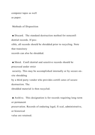 computer tapes as well
as paper.
Methods of Disposition
■ Discard. The standard destruction method for nonconfi
dential records. If pos-
sible, all records should be shredded prior to recycling. Note
that transitory
records can also be shredded.
■ Shred. Confi dential and sensitive records should be
processed under strict
security. This may be accomplished internally or by secure on-
site shredding
by a third party vendor who provides certifi cates of secure
destruction. The
shredded material is then recycled.
■ Archive. This designation is for records requiring long-term
or permanent
preservation. Records of enduring legal, fi scal, administrative,
or historical
value are retained.
 