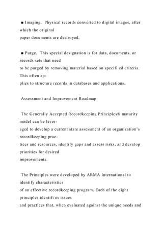 ■ Imaging. Physical records converted to digital images, after
which the original
paper documents are destroyed.
■ Purge. This special designation is for data, documents, or
records sets that need
to be purged by removing material based on specifi ed criteria.
This often ap-
plies to structure records in databases and applications.
Assessment and Improvement Roadmap
The Generally Accepted Recordkeeping Principles® maturity
model can be lever-
aged to develop a current state assessment of an organization’s
recordkeeping prac-
tices and resources, identify gaps and assess risks, and develop
priorities for desired
improvements.
The Principles were developed by ARMA International to
identify characteristics
of an effective recordkeeping program. Each of the eight
principles identifi es issues
and practices that, when evaluated against the unique needs and
 