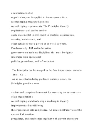circumstances of an
organization, can be applied to improvements for a
recordkeeping program that meets
recordkeeping requirements. The Principles identify
requirements and can be used to
guide incremental improvement in creation, organization,
security, maintenance, and
other activities over a period of one to fi ve years.
Fundamentally, RM and information
governance are business disciplines that must be tightly
integrated with operational
policies, procedures, and infrastructure.
The Principles can be mapped to the four improvement areas in
Table 3.2 .
As an accepted industry guidance maturity model, the
Principles provide a con-
venient and complete framework for assessing the current state
of an organization’s
recordkeeping and developing a roadmap to identify
improvements that will bring
the organization into compliance. An assessment/analysis of the
current RM practices,
procedures, and capabilities together with current and future
 