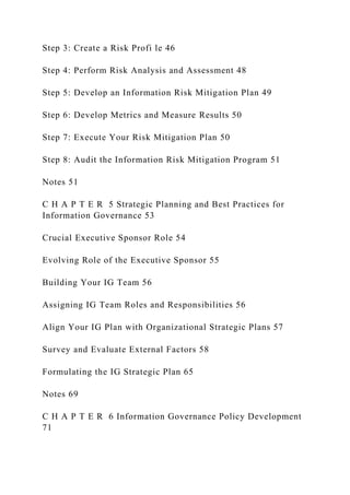 Step 3: Create a Risk Profi le 46
Step 4: Perform Risk Analysis and Assessment 48
Step 5: Develop an Information Risk Mitigation Plan 49
Step 6: Develop Metrics and Measure Results 50
Step 7: Execute Your Risk Mitigation Plan 50
Step 8: Audit the Information Risk Mitigation Program 51
Notes 51
C H A P T E R 5 Strategic Planning and Best Practices for
Information Governance 53
Crucial Executive Sponsor Role 54
Evolving Role of the Executive Sponsor 55
Building Your IG Team 56
Assigning IG Team Roles and Responsibilities 56
Align Your IG Plan with Organizational Strategic Plans 57
Survey and Evaluate External Factors 58
Formulating the IG Strategic Plan 65
Notes 69
C H A P T E R 6 Information Governance Policy Development
71
 