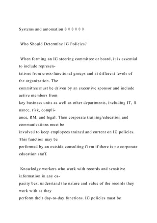 Systems and automation ◊ ◊ ◊ ◊ ◊ ◊
Who Should Determine IG Policies?
When forming an IG steering committee or board, it is essential
to include represen-
tatives from cross-functional groups and at different levels of
the organization. The
committee must be driven by an executive sponsor and include
active members from
key business units as well as other departments, including IT, fi
nance, risk, compli-
ance, RM, and legal. Then corporate training/education and
communications must be
involved to keep employees trained and current on IG policies.
This function may be
performed by an outside consulting fi rm if there is no corporate
education staff.
Knowledge workers who work with records and sensitive
information in any ca-
pacity best understand the nature and value of the records they
work with as they
perform their day-to-day functions. IG policies must be
 