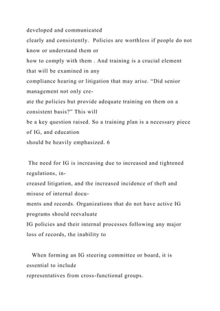 developed and communicated
clearly and consistently. Policies are worthless if people do not
know or understand them or
how to comply with them . And training is a crucial element
that will be examined in any
compliance hearing or litigation that may arise. “Did senior
management not only cre-
ate the policies but provide adequate training on them on a
consistent basis?” This will
be a key question raised. So a training plan is a necessary piece
of IG, and education
should be heavily emphasized. 6
The need for IG is increasing due to increased and tightened
regulations, in-
creased litigation, and the increased incidence of theft and
misuse of internal docu-
ments and records. Organizations that do not have active IG
programs should reevaluate
IG policies and their internal processes following any major
loss of records, the inability to
When forming an IG steering committee or board, it is
essential to include
representatives from cross-functional groups.
 