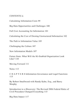 CONTENTS ix
Calculating Information Costs 99
Big Data Opportunities and Challenges 100
Full Cost Accounting for Information 101
Calculating the Cost of Owning Unstructured Information 102
The Path to Information Value 105
Challenging the Culture 107
New Information Models 107
Future State: What Will the IG-Enabled Organization Look
Like? 110
Moving Forward 111
Notes 113
C H A P T E R 8 Information Governance and Legal Functions
115
By Robert Smallwood with Randy Kahn, Esq., and Barry
Murphy
Introduction to e-Discovery: The Revised 2006 Federal Rules of
Civil Procedure Changed Everything 115
Big Data Impact 117
 