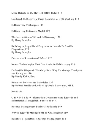 More Details on the Revised FRCP Rules 117
Landmark E-Discovery Case: Zubulake v. UBS Warburg 119
E-Discovery Techniques 119
E-Discovery Reference Model 119
The Intersection of IG and E-Discovery 122
By Barry Murphy
Building on Legal Hold Programs to Launch Defensible
Disposition 125
By Barry Murphy
Destructive Retention of E-Mail 126
Newer Technologies That Can Assist in E-Discovery 126
Defensible Disposal: The Only Real Way To Manage Terabytes
and Petabytes 130
By Randy Kahn, Esq.
Retention Policies and Schedules 137
By Robert Smallwood, edited by Paula Lederman, MLS
Notes 144
C H A P T E R 9 Information Governance and Records and
Information Management Functions 147
Records Management Business Rationale 149
Why Is Records Management So Challenging? 150
Benefi ts of Electronic Records Management 152
 
