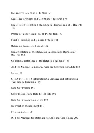 Destructive Retention of E-Mail 177
Legal Requirements and Compliance Research 178
Event-Based Retention Scheduling for Disposition of E-Records
179
Prerequisites for Event-Based Disposition 180
Final Disposition and Closure Criteria 181
Retaining Transitory Records 182
Implementation of the Retention Schedule and Disposal of
Records 182
Ongoing Maintenance of the Retention Schedule 183
Audit to Manage Compliance with the Retention Schedule 183
Notes 186
C H A P T E R 10 Information Governance and Information
Technology Functions 189
Data Governance 191
Steps to Governing Data Effectively 192
Data Governance Framework 193
Information Management 194
IT Governance 196
IG Best Practices for Database Security and Compliance 202
 