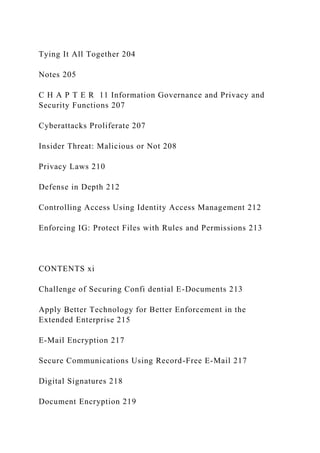 Tying It All Together 204
Notes 205
C H A P T E R 11 Information Governance and Privacy and
Security Functions 207
Cyberattacks Proliferate 207
Insider Threat: Malicious or Not 208
Privacy Laws 210
Defense in Depth 212
Controlling Access Using Identity Access Management 212
Enforcing IG: Protect Files with Rules and Permissions 213
CONTENTS xi
Challenge of Securing Confi dential E-Documents 213
Apply Better Technology for Better Enforcement in the
Extended Enterprise 215
E-Mail Encryption 217
Secure Communications Using Record-Free E-Mail 217
Digital Signatures 218
Document Encryption 219
 