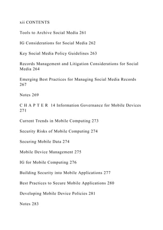xii CONTENTS
Tools to Archive Social Media 261
IG Considerations for Social Media 262
Key Social Media Policy Guidelines 263
Records Management and Litigation Considerations for Social
Media 264
Emerging Best Practices for Managing Social Media Records
267
Notes 269
C H A P T E R 14 Information Governance for Mobile Devices
271
Current Trends in Mobile Computing 273
Security Risks of Mobile Computing 274
Securing Mobile Data 274
Mobile Device Management 275
IG for Mobile Computing 276
Building Security into Mobile Applications 277
Best Practices to Secure Mobile Applications 280
Developing Mobile Device Policies 281
Notes 283
 