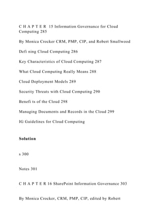 C H A P T E R 15 Information Governance for Cloud
Computing 285
By Monica Crocker CRM, PMP, CIP, and Robert Smallwood
Defi ning Cloud Computing 286
Key Characteristics of Cloud Computing 287
What Cloud Computing Really Means 288
Cloud Deployment Models 289
Security Threats with Cloud Computing 290
Benefi ts of the Cloud 298
Managing Documents and Records in the Cloud 299
IG Guidelines for Cloud Computing
Solution
s 300
Notes 301
C H A P T E R 16 SharePoint Information Governance 303
By Monica Crocker, CRM, PMP, CIP, edited by Robert
 