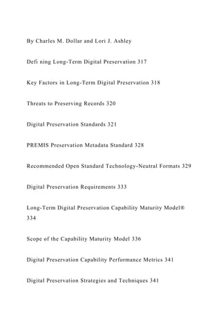 By Charles M. Dollar and Lori J. Ashley
Defi ning Long-Term Digital Preservation 317
Key Factors in Long-Term Digital Preservation 318
Threats to Preserving Records 320
Digital Preservation Standards 321
PREMIS Preservation Metadata Standard 328
Recommended Open Standard Technology-Neutral Formats 329
Digital Preservation Requirements 333
Long-Term Digital Preservation Capability Maturity Model®
334
Scope of the Capability Maturity Model 336
Digital Preservation Capability Performance Metrics 341
Digital Preservation Strategies and Techniques 341
 