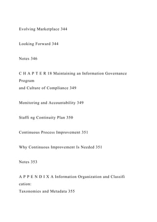 Evolving Marketplace 344
Looking Forward 344
Notes 346
C H A P T E R 18 Maintaining an Information Governance
Program
and Culture of Compliance 349
Monitoring and Accountability 349
Staffi ng Continuity Plan 350
Continuous Process Improvement 351
Why Continuous Improvement Is Needed 351
Notes 353
A P P E N D I X A Information Organization and Classifi
cation:
Taxonomies and Metadata 355
 