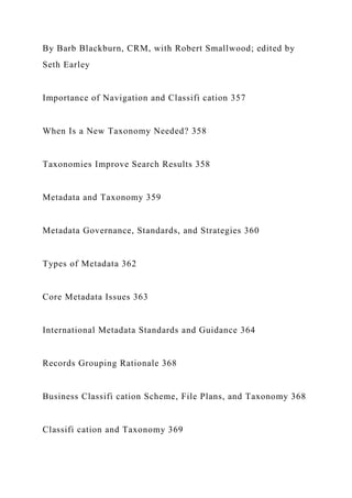 By Barb Blackburn, CRM, with Robert Smallwood; edited by
Seth Earley
Importance of Navigation and Classifi cation 357
When Is a New Taxonomy Needed? 358
Taxonomies Improve Search Results 358
Metadata and Taxonomy 359
Metadata Governance, Standards, and Strategies 360
Types of Metadata 362
Core Metadata Issues 363
International Metadata Standards and Guidance 364
Records Grouping Rationale 368
Business Classifi cation Scheme, File Plans, and Taxonomy 368
Classifi cation and Taxonomy 369
 