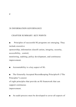 d
38 INFORMATION GOVERNANCE
CHAPTER SUMMARY: KEY POINTS
■ Principles of successful IG programs are emerging. They
include executive
sponsorship, information classifi cation, integrity, security,
accessibility, control,
monitoring, auditing, policy development, and continuous
improvement.
■ Accountability is a key aspect of IG.
■ The Generally Accepted Recordkeeping Principles® (“The
Principles”) consist
of eight principles that provide an IG framework that can
support continuous
improvement.
■ An audit process must be developed to cover all aspects of
 