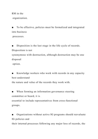 RM in the
organization.
■ To be effective, policies must be formalized and integrated
into business
processes.
■ Disposition is the last stage in the life cycle of records.
Disposition is not
synonymous with destruction, although destruction may be one
disposal
option.
■ Knowledge workers who work with records in any capacity
best understand
the nature and value of the records they work with.
■ When forming an information governance steering
committee or board, it is
essential to include representatives from cross-functional
groups.
■ Organizations without active IG programs should reevaluate
IG policies and
their internal processes following any major loss of records, the
 