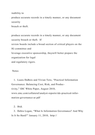 inability to
produce accurate records in a timely manner, or any document
security
breach or theft.
produce accurate records in a timely manner, or any document
security breach or theft. If
review boards include a broad section of critical players on the
IG committee and
leverage executive sponsorship, theywill better prepare the
organization for legal
and regulatory rigors.
Notes
1. Laura DuBois and Vivian Tero, “Practical Information
Governance: Balancing Cost, Risk, and Produc-
tivity,” IDC White Paper, August 2010,
www.emc.com/collateral/analyst-reports/idc-practical-infor-
mation-governance-ar.pdf
2. Ibid.
3. Debra Logan, “What Is Information Governance? And Why
Is It So Hard?” January 11, 2010, http://
 