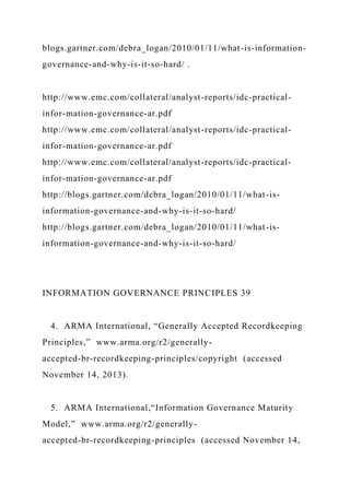 blogs.gartner.com/debra_logan/2010/01/11/what-is-information-
governance-and-why-is-it-so-hard/ .
http://www.emc.com/collateral/analyst-reports/idc-practical-
infor-mation-governance-ar.pdf
http://www.emc.com/collateral/analyst-reports/idc-practical-
infor-mation-governance-ar.pdf
http://www.emc.com/collateral/analyst-reports/idc-practical-
infor-mation-governance-ar.pdf
http://blogs.gartner.com/debra_logan/2010/01/11/what-is-
information-governance-and-why-is-it-so-hard/
http://blogs.gartner.com/debra_logan/2010/01/11/what-is-
information-governance-and-why-is-it-so-hard/
INFORMATION GOVERNANCE PRINCIPLES 39
4. ARMA International, “Generally Accepted Recordkeeping
Principles,” www.arma.org/r2/generally-
accepted-br-recordkeeping-principles/copyright (accessed
November 14, 2013).
5. ARMA International,“Information Governance Maturity
Model,” www.arma.org/r2/generally-
accepted-br-recordkeeping-principles (accessed November 14,
 