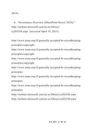 2013).
6. “Governance Overview (SharePoint Server 2010),”
http://technet.microsoft.com/en-us/library/
cc263356.aspx (accessed April 19, 2011).
http://www.arma.org/r2/generally-accepted-br-recordkeeping-
principles/copyright
http://www.arma.org/r2/generally-accepted-br-recordkeeping-
principles/copyright
http://www.arma.org/r2/generally-accepted-br-recordkeeping-
principles/copyright
http://www.arma.org/r2/generally-accepted-br-recordkeeping-
principles
http://www.arma.org/r2/generally-accepted-br-recordkeeping-
principles
http://www.arma.org/r2/generally-accepted-br-recordkeeping-
principles
http://technet.microsoft.com/en-us/library/cc263356.aspx
http://technet.microsoft.com/en-us/library/cc263356.aspx
PA RT T W O
 