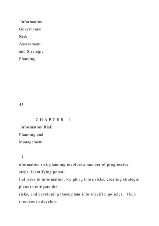 Information
Governance
Risk
Assessment
and Strategic
Planning
43
C H A P T E R 4
Information Risk
Planning and
Management
I
nformation risk planning involves a number of progressive
steps: identifying poten-
tial risks to information, weighing those risks, creating strategic
plans to mitigate the
risks, and developing those plans into specifi c policies. Then
it moves to develop-
 