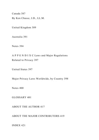 Canada 387
By Ken Chasse, J.D., LL.M.
United Kingdom 389
Australia 391
Notes 394
A P P E N D I X C Laws and Major Regulations
Related to Privacy 397
United States 397
Major Privacy Laws Worldwide, by Country 398
Notes 400
GLOSSARY 401
ABOUT THE AUTHOR 417
ABOUT THE MAJOR CONTRIBUTORS 419
INDEX 421
 