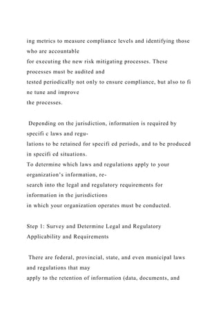 ing metrics to measure compliance levels and identifying those
who are accountable
for executing the new risk mitigating processes. These
processes must be audited and
tested periodically not only to ensure compliance, but also to fi
ne tune and improve
the processes.
Depending on the jurisdiction, information is required by
specifi c laws and regu-
lations to be retained for specifi ed periods, and to be produced
in specifi ed situations.
To determine which laws and regulations apply to your
organization’s information, re-
search into the legal and regulatory requirements for
information in the jurisdictions
in which your organization operates must be conducted.
Step 1: Survey and Determine Legal and Regulatory
Applicability and Requirements
There are federal, provincial, state, and even municipal laws
and regulations that may
apply to the retention of information (data, documents, and
 