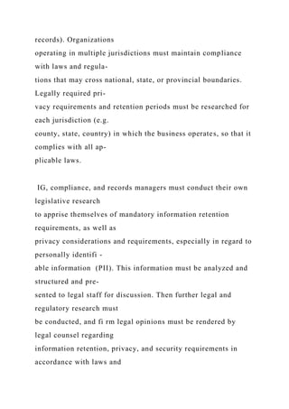records). Organizations
operating in multiple jurisdictions must maintain compliance
with laws and regula-
tions that may cross national, state, or provincial boundaries.
Legally required pri-
vacy requirements and retention periods must be researched for
each jurisdiction (e.g.
county, state, country) in which the business operates, so that it
complies with all ap-
plicable laws.
IG, compliance, and records managers must conduct their own
legislative research
to apprise themselves of mandatory information retention
requirements, as well as
privacy considerations and requirements, especially in regard to
personally identifi -
able information (PII). This information must be analyzed and
structured and pre-
sented to legal staff for discussion. Then further legal and
regulatory research must
be conducted, and fi rm legal opinions must be rendered by
legal counsel regarding
information retention, privacy, and security requirements in
accordance with laws and
 
