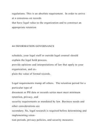 regulations. This is an absolute requirement. In order to arrive
at a consensus on records
that have legal value to the organization and to construct an
appropriate retention
44 INFORMATION GOVERNANCE
schedule, your legal staff or outside legal counsel should
explain the legal hold process,
provide opinions and interpretations of law that apply to your
organization, and ex-
plain the value of formal records.
Legal requirements trump all others. The retention period for a
particular type of
document or PII data or records series must meet minimum
retention, privacy, and
security requirements as mandated by law. Business needs and
other considerations are
secondary. So, legal research is required before determining and
implementing reten-
tion periods, privacy policies, and security measures.
 