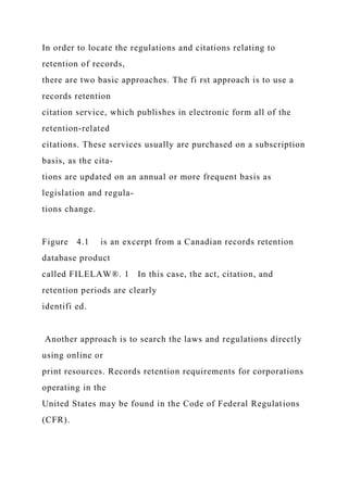 In order to locate the regulations and citations relating to
retention of records,
there are two basic approaches. The fi rst approach is to use a
records retention
citation service, which publishes in electronic form all of the
retention-related
citations. These services usually are purchased on a subscription
basis, as the cita-
tions are updated on an annual or more frequent basis as
legislation and regula-
tions change.
Figure 4.1 is an excerpt from a Canadian records retention
database product
called FILELAW®. 1 In this case, the act, citation, and
retention periods are clearly
identifi ed.
Another approach is to search the laws and regulations directly
using online or
print resources. Records retention requirements for corporations
operating in the
United States may be found in the Code of Federal Regulations
(CFR).
 