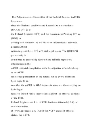 The Administrative Committee of the Federal Register (ACFR)
has autho-
rized the National Archives and Records Administration’s
(NARA) Offi ce of
the Federal Register (OFR) and the Government Printing Offi ce
(GPO) to
develop and maintain the e-CFR as an informational resource
pending ACFR
action to grant the e-CFR offi cial legal status. The OFR/GPO
partnership is
committed to presenting accurate and reliable regulatory
information in the
e-CFR editorial compilation with the objective of establishing it
as an ACFR
sanctioned publication in the future. While every effort has
been made to en-
sure that the e-CFR on GPO Access is accurate, those relying on
it for legal
research should verify their results against the offi cial editions
of the CFR,
Federal Register and List of CFR Sections Affected (LSA), all
available online
at www.gpoaccess.gov . Until the ACFR grants it offi cial
status, the e-CFR
 