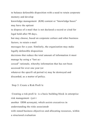 to balance defensible disposition with a need to retain corporate
memory and develop
knowledge management (KM) content or “knowledge bases”
may have the optiont
to dispose of e-mail that is not declared a record or cited for
legal hold after 90 days,
but may choose, based on corporate culture and other business
factors, to retain e-mail
messages for a year. Similarly, the organization may make
legally defensible disposition
decisions that reduce the total amount of information it must
manage by using a “last ac-
cessed” rationale, whereby information that has not been
accessed for over one year (or
whatever the specifi ed period is) may be destroyed and
discarded, as a matter of policy.
Step 3: Create a Risk Profi le
Creating a risk profi le is a basic building block in enterprise
risk management (yet t
another ERM acronym), which assists executives in
understanding the risks associatedr
with stated business objectives and allocating resources, within
a structured evaluation
 
