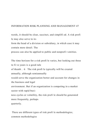 INFORMATION RISK PLANNING AND MANAGEMENT 47
words, it should be clear, succinct, and simplifi ed. A risk profi
le may also serve to in-
form the head of a division or subsidiary, in which case it may
contain more detail. The
process can also be applied to public and nonprofi t entities.
The time horizon for a risk profi le varies, but looking out three
to fi ve years is a good rule
of thumb . 6 The risk profi le typically will be created
annually, although semiannually
would serve the organization better and account for changes in
the business and legal
environment. But if an organization is competing in a market
sector with rapid busi-
ness cycles or volatility, the risk profi le should be generated
more frequently, perhaps
quarterly.
There are different types of risk profi le methodologies;
common methodologies
 