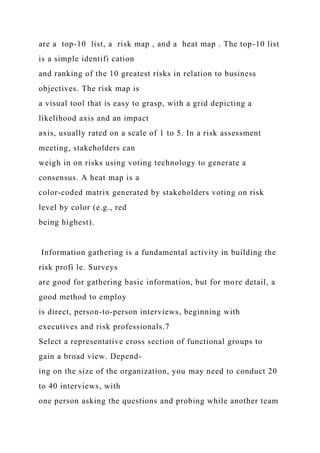 are a top-10 list, a risk map , and a heat map . The top-10 list
is a simple identifi cation
and ranking of the 10 greatest risks in relation to business
objectives. The risk map is
a visual tool that is easy to grasp, with a grid depicting a
likelihood axis and an impact
axis, usually rated on a scale of 1 to 5. In a risk assessment
meeting, stakeholders can
weigh in on risks using voting technology to generate a
consensus. A heat map is a
color-coded matrix generated by stakeholders voting on risk
level by color (e.g., red
being highest).
Information gathering is a fundamental activity in building the
risk profi le. Surveys
are good for gathering basic information, but for more detail, a
good method to employ
is direct, person-to-person interviews, beginning with
executives and risk professionals.7
Select a representative cross section of functional groups to
gain a broad view. Depend-
ing on the size of the organization, you may need to conduct 20
to 40 interviews, with
one person asking the questions and probing while another team
 