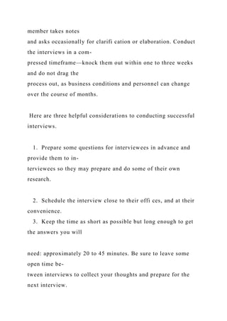 member takes notes
and asks occasionally for clarifi cation or elaboration. Conduct
the interviews in a com-
pressed timeframe—knock them out within one to three weeks
and do not drag the
process out, as business conditions and personnel can change
over the course of months.
Here are three helpful considerations to conducting successful
interviews.
1. Prepare some questions for interviewees in advance and
provide them to in-
terviewees so they may prepare and do some of their own
research.
2. Schedule the interview close to their offi ces, and at their
convenience.
3. Keep the time as short as possible but long enough to get
the answers you will
need: approximately 20 to 45 minutes. Be sure to leave some
open time be-
tween interviews to collect your thoughts and prepare for the
next interview.
 